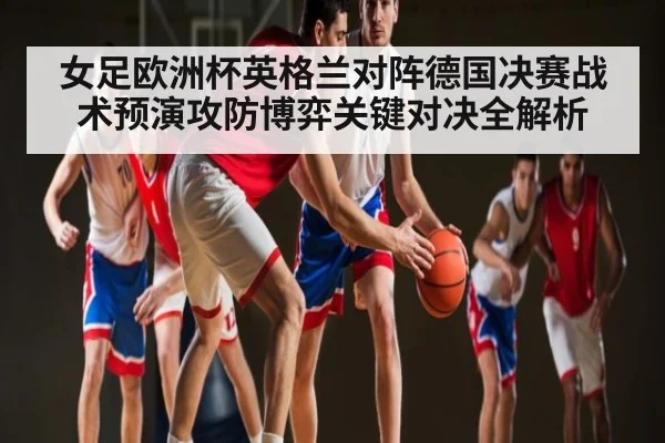 女足欧洲杯英格兰对阵德国决赛战术预演攻防博弈关键对决全解析（kaiyun）