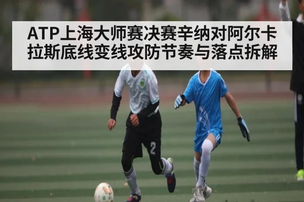 ATP上海大师赛决赛辛纳对阿尔卡拉斯底线变线攻防节奏与落点拆解（kaiyun）