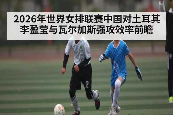 2026年世界女排联赛中国对土耳其李盈莹与瓦尔加斯强攻效率前瞻
